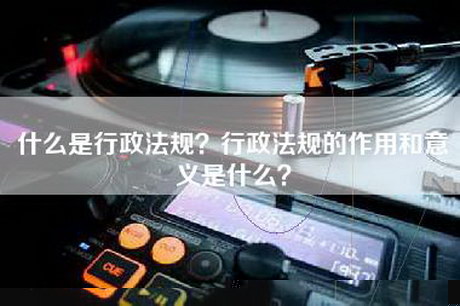 什么是行政法规？行政法规的作用和意义是什么？