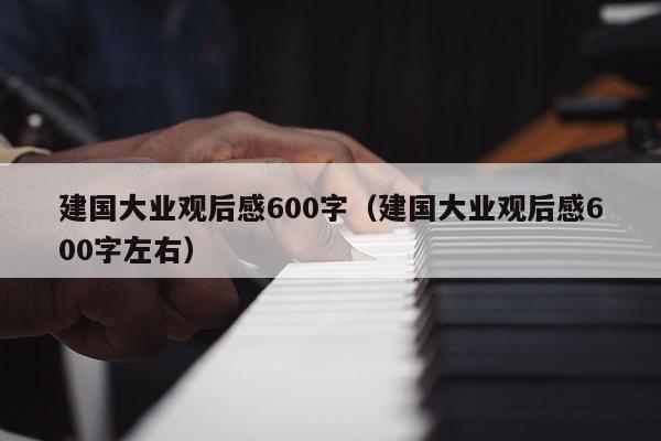 建国大业观后感600字（建国大业观后感600字左右）