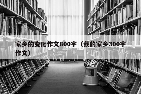 家乡的变化作文800字（我的家乡300字作文）