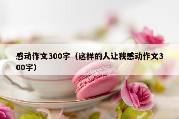 感动作文300字（这样的人让我感动作文300字）