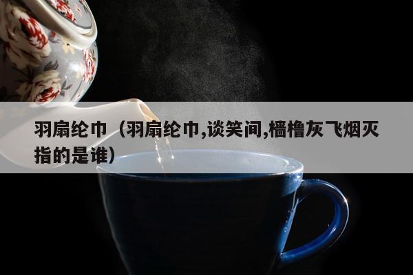 羽扇纶巾（羽扇纶巾,谈笑间,樯橹灰飞烟灭指的是谁）