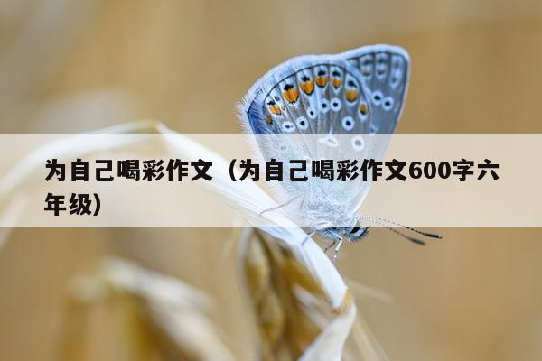 为自己喝彩作文（为自己喝彩作文600字六年级）