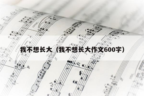 我不想长大（我不想长大作文600字）