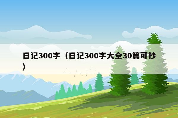 日记300字（日记300字大全30篇可抄）