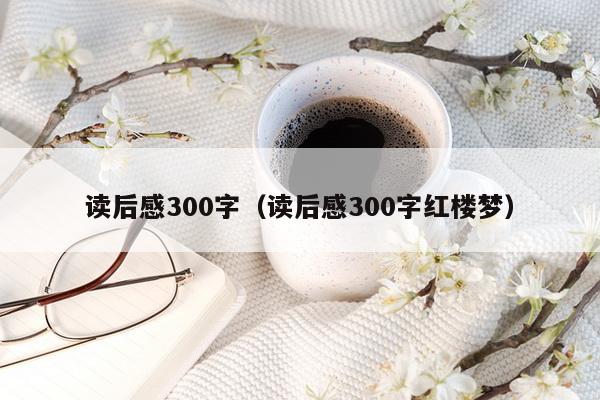 读后感300字（读后感300字红楼梦）